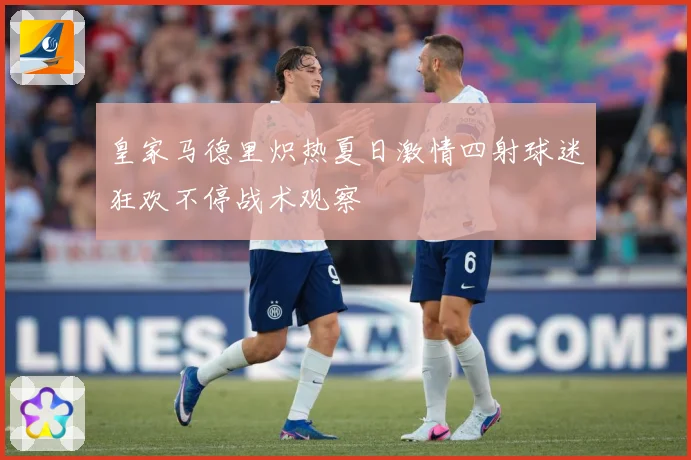 皇家马德里炽热夏日激情四射球迷狂欢不停战术观察