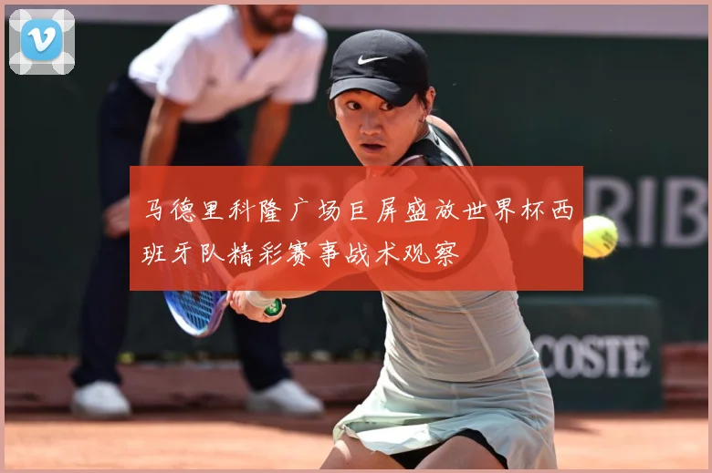 马德里科隆广场巨屏盛放世界杯西班牙队精彩赛事战术观察