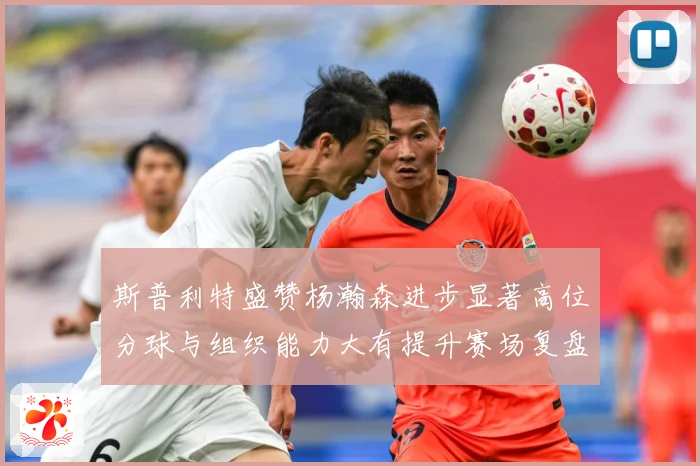 斯普利特盛赞杨瀚森进步显著高位分球与组织能力大有提升赛场复盘