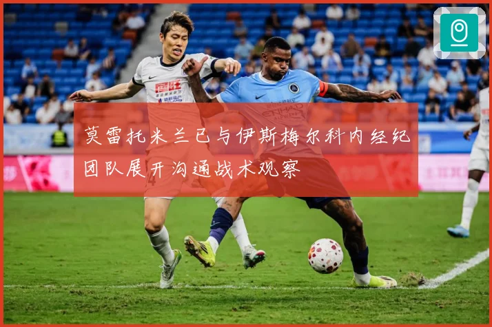 莫雷托米兰已与伊斯梅尔科内经纪团队展开沟通战术观察