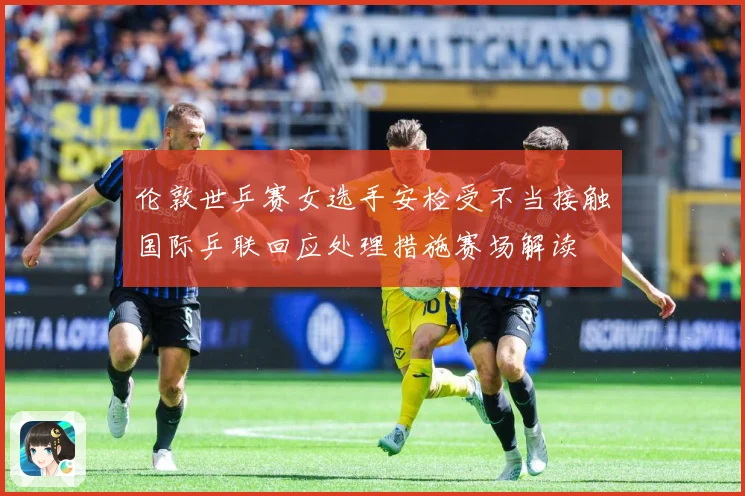 伦敦世乒赛女选手安检受不当接触国际乒联回应处理措施赛场解读