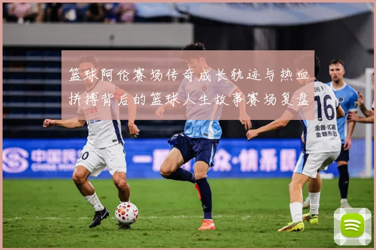 篮球阿伦赛场传奇成长轨迹与热血拼搏背后的篮球人生故事赛场复盘