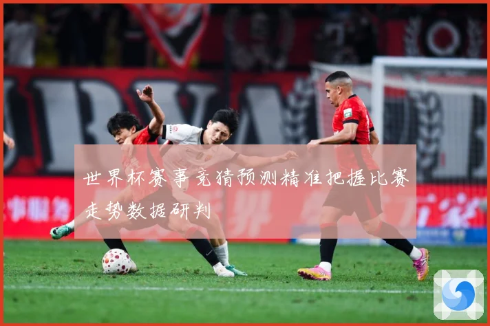 世界杯赛事竞猜预测精准把握比赛走势数据研判
