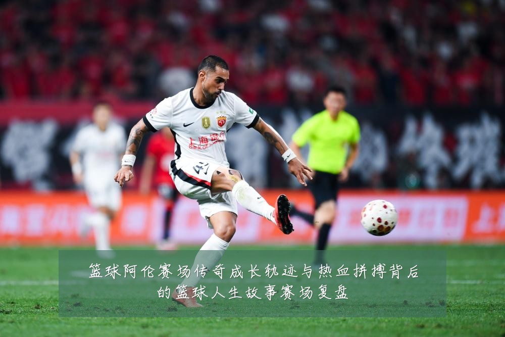 篮球阿伦赛场传奇成长轨迹与热血拼搏背后的篮球人生故事赛场复盘