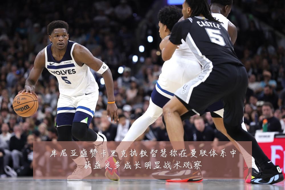 库尼亚盛赞卡里克执教智慧称在曼联体系中获益良多成长明显战术观察